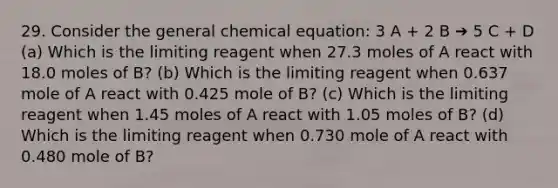 29. Consider the general chemical equation: 3 A + 2 B ➔ 5 C + D (a) Which is the limiting reagent when 27.3 moles of A react with 18.0 moles of B? (b) Which is the limiting reagent when 0.637 mole of A react with 0.425 mole of B? (c) Which is the limiting reagent when 1.45 moles of A react with 1.05 moles of B? (d) Which is the limiting reagent when 0.730 mole of A react with 0.480 mole of B?