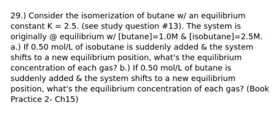 29.) Consider the isomerization of butane w/ an equilibrium constant K = 2.5. (see study question #13). The system is originally @ equilibrium w/ [butane]=1.0M & [isobutane]=2.5M. a.) If 0.50 mol/L of isobutane is suddenly added & the system shifts to a new equilibrium position, what's the equilibrium concentration of each gas? b.) If 0.50 mol/L of butane is suddenly added & the system shifts to a new equilibrium position, what's the equilibrium concentration of each gas? (Book Practice 2- Ch15)