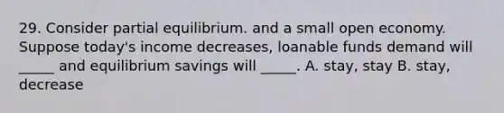 29. Consider partial equilibrium. and a small open economy. Suppose today's income decreases, loanable funds demand will _____ and equilibrium savings will _____. A. stay, stay B. stay, decrease