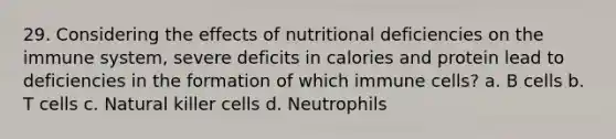 29. Considering the effects of nutritional deficiencies on the immune system, severe deficits in calories and protein lead to deficiencies in the formation of which immune cells? a. B cells b. T cells c. Natural killer cells d. Neutrophils