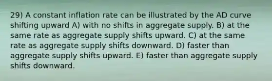 29) A constant inflation rate can be illustrated by the AD curve shifting upward A) with no shifts in aggregate supply. B) at the same rate as aggregate supply shifts upward. C) at the same rate as aggregate supply shifts downward. D) faster than aggregate supply shifts upward. E) faster than aggregate supply shifts downward.