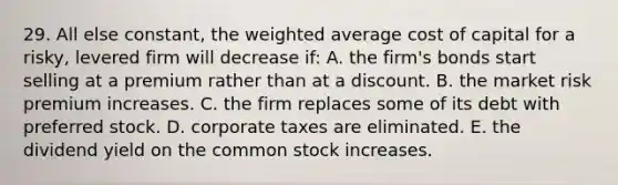 29. All else constant, the weighted average cost of capital for a risky, levered firm will decrease if: A. the firm's bonds start selling at a premium rather than at a discount. B. the market risk premium increases. C. the firm replaces some of its debt with preferred stock. D. corporate taxes are eliminated. E. the dividend yield on the common stock increases.