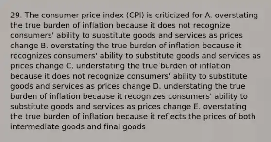 29. The consumer price index (CPI) is criticized for A. overstating the true burden of inflation because it does not recognize consumers' ability to substitute goods and services as prices change B. overstating the true burden of inflation because it recognizes consumers' ability to substitute goods and services as prices change C. understating the true burden of inflation because it does not recognize consumers' ability to substitute goods and services as prices change D. understating the true burden of inflation because it recognizes consumers' ability to substitute goods and services as prices change E. overstating the true burden of inflation because it reflects the prices of both intermediate goods and final goods