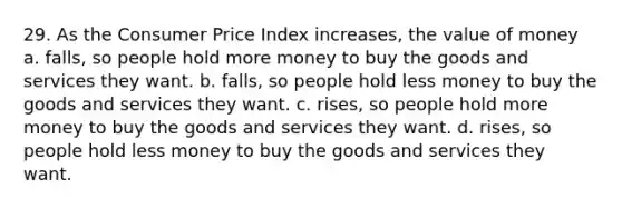 29. As the Consumer Price Index increases, the value of money a. falls, so people hold more money to buy the goods and services they want. b. falls, so people hold less money to buy the goods and services they want. c. rises, so people hold more money to buy the goods and services they want. d. rises, so people hold less money to buy the goods and services they want.