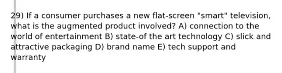 29) If a consumer purchases a new flat-screen "smart" television, what is the augmented product involved? A) connection to the world of entertainment B) state-of the art technology C) slick and attractive packaging D) brand name E) tech support and warranty