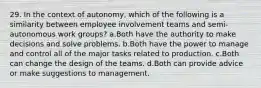 29. In the context of autonomy, which of the following is a similarity between employee involvement teams and semi-autonomous work groups? a.Both have the authority to make decisions and solve problems. b.Both have the power to manage and control all of the major tasks related to production. c.Both can change the design of the teams. d.Both can provide advice or make suggestions to management.