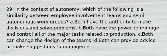 29. In the context of autonomy, which of the following is a similarity between employee involvement teams and semi-autonomous work groups? a.Both have the authority to make decisions and solve problems. b.Both have the power to manage and control all of the major tasks related to production. c.Both can change the design of the teams. d.Both can provide advice or make suggestions to management.