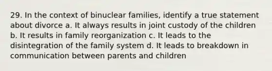 29. In the context of binuclear families, identify a true statement about divorce a. It always results in joint custody of the children b. It results in family reorganization c. It leads to the disintegration of the family system d. It leads to breakdown in communication between parents and children