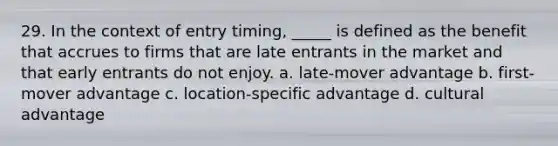 29. In the context of entry timing, _____ is defined as the benefit that accrues to firms that are late entrants in the market and that early entrants do not enjoy. a. late-mover advantage b. first-mover advantage c. location-specific advantage d. cultural advantage