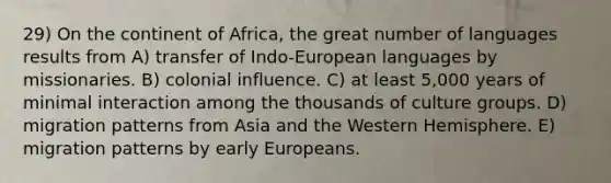 29) On the continent of Africa, the great number of languages results from A) transfer of Indo-European languages by missionaries. B) colonial influence. C) at least 5,000 years of minimal interaction among the thousands of culture groups. D) migration patterns from Asia and the Western Hemisphere. E) migration patterns by early Europeans.