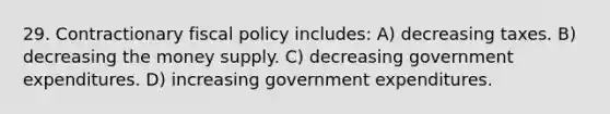 29. Contractionary fiscal policy includes: A) decreasing taxes. B) decreasing the money supply. C) decreasing government expenditures. D) increasing government expenditures.