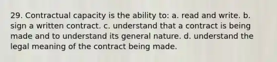 29. Contractual capacity is the ability to: a. read and write. b. sign a written contract. c. understand that a contract is being made and to understand its general nature. d. understand the legal meaning of the contract being made.