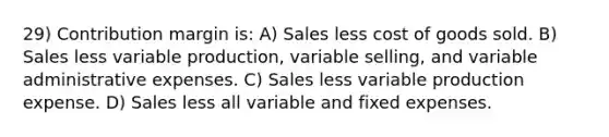 29) Contribution margin is: A) Sales less cost of goods sold. B) Sales less variable production, variable selling, and variable administrative expenses. C) Sales less variable production expense. D) Sales less all variable and fixed expenses.