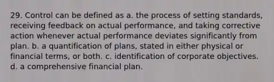 29. Control can be defined as a. the process of setting standards, receiving feedback on actual performance, and taking corrective action whenever actual performance deviates significantly from plan. b. a quantification of plans, stated in either physical or financial terms, or both. c. identification of corporate objectives. d. a comprehensive financial plan.