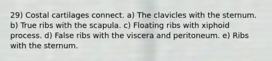 29) Costal cartilages connect. a) The clavicles with the sternum. b) True ribs with the scapula. c) Floating ribs with xiphoid process. d) False ribs with the viscera and peritoneum. e) Ribs with the sternum.