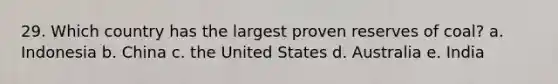 29. Which country has the largest proven reserves of coal? a. Indonesia b. China c. the United States d. Australia e. India