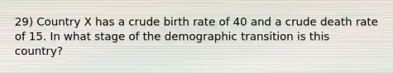 29) Country X has a crude birth rate of 40 and a crude death rate of 15. In what stage of the demographic transition is this country?