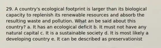 29. A country's ecological footprint is larger than its biological capacity to replenish its renewable resources and absorb the resulting waste and pollution. What an be said about this country? a. It has an ecological deficit b. It must not have any natural capital c. It is a sustainable society d. It is most likely a developing country e. It can be described as preservationist