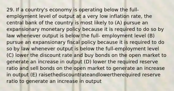 29. If a country's economy is operating below the full-employment level of output at a very low inflation rate, the central bank of the country is most likely to (A) pursue an expansionary <a href='https://www.questionai.com/knowledge/kEE0G7Llsx-monetary-policy' class='anchor-knowledge'>monetary policy</a> because it is required to do so by law whenever output is below the full- employment level (B) pursue an expansionary <a href='https://www.questionai.com/knowledge/kPTgdbKdvz-fiscal-policy' class='anchor-knowledge'>fiscal policy</a> because it is required to do so by law whenever output is below the full-employment level (C) lower the discount rate and buy bonds on the open market to generate an increase in output (D) lower the required reserve ratio and sell bonds on the open market to generate an increase in output (E) raisethediscountrateandlowertherequired reserve ratio to generate an increase in output