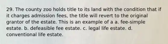 29. The county zoo holds title to its land with the condition that if it charges admission fees, the title will revert to the original grantor of the estate. This is an example of a a. fee-simple estate. b. defeasible fee estate. c. legal life estate. d. conventional life estate.