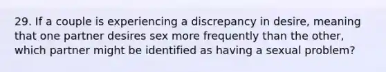 29. If a couple is experiencing a discrepancy in desire, meaning that one partner desires sex more frequently than the other, which partner might be identified as having a sexual problem?