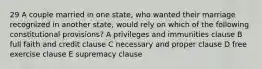 29 A couple married in one state, who wanted their marriage recognized in another state, would rely on which of the following constitutional provisions? A privileges and immunities clause B full faith and credit clause C necessary and proper clause D free exercise clause E supremacy clause