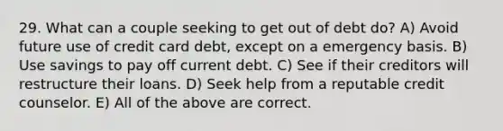 29. What can a couple seeking to get out of debt do? A) Avoid future use of credit card debt, except on a emergency basis. B) Use savings to pay off current debt. C) See if their creditors will restructure their loans. D) Seek help from a reputable credit counselor. E) All of the above are correct.