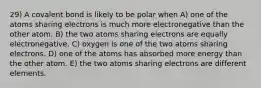 29) A covalent bond is likely to be polar when A) one of the atoms sharing electrons is much more electronegative than the other atom. B) the two atoms sharing electrons are equally electronegative. C) oxygen is one of the two atoms sharing electrons. D) one of the atoms has absorbed more energy than the other atom. E) the two atoms sharing electrons are different elements.