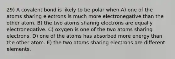 29) A covalent bond is likely to be polar when A) one of the atoms sharing electrons is much more electronegative than the other atom. B) the two atoms sharing electrons are equally electronegative. C) oxygen is one of the two atoms sharing electrons. D) one of the atoms has absorbed more energy than the other atom. E) the two atoms sharing electrons are different elements.