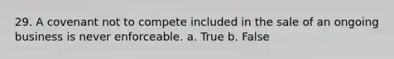 29. A covenant not to compete included in the sale of an ongoing business is never enforceable. a. True b. False