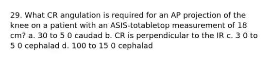 29. What CR angulation is required for an AP projection of the knee on a patient with an ASIS-totabletop measurement of 18 cm? a. 30 to 5 0 caudad b. CR is perpendicular to the IR c. 3 0 to 5 0 cephalad d. 100 to 15 0 cephalad