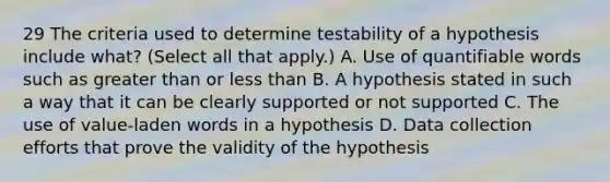 29 The criteria used to determine testability of a hypothesis include what? (Select all that apply.) A. Use of quantifiable words such as greater than or less than B. A hypothesis stated in such a way that it can be clearly supported or not supported C. The use of value-laden words in a hypothesis D. Data collection efforts that prove the validity of the hypothesis