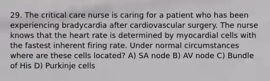 29. The critical care nurse is caring for a patient who has been experiencing bradycardia after cardiovascular surgery. The nurse knows that the heart rate is determined by myocardial cells with the fastest inherent firing rate. Under normal circumstances where are these cells located? A) SA node B) AV node C) Bundle of His D) Purkinje cells