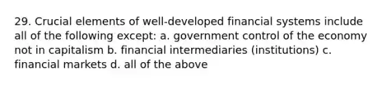 29. Crucial elements of well-developed financial systems include all of the following except: a. government control of the economy not in capitalism b. financial intermediaries (institutions) c. financial markets d. all of the above