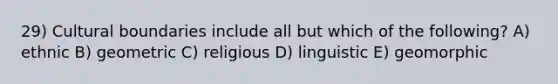 29) Cultural boundaries include all but which of the following? A) ethnic B) geometric C) religious D) linguistic E) geomorphic