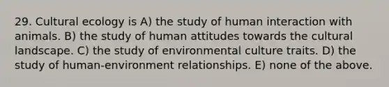 29. Cultural ecology is A) the study of human interaction with animals. B) the study of human attitudes towards the cultural landscape. C) the study of environmental culture traits. D) the study of human-environment relationships. E) none of the above.