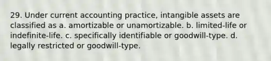 29. Under current accounting practice, intangible assets are classified as a. amortizable or unamortizable. b. limited-life or indefinite-life. c. specifically identifiable or goodwill-type. d. legally restricted or goodwill-type.