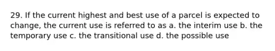 29. If the current highest and best use of a parcel is expected to change, the current use is referred to as a. the interim use b. the temporary use c. the transitional use d. the possible use