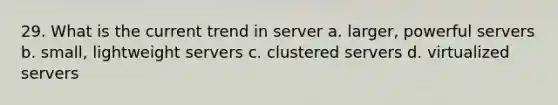 29. What is the current trend in server a. larger, powerful servers b. small, lightweight servers c. clustered servers d. virtualized servers