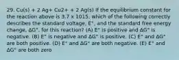 29. Cu(s) + 2 Ag+ Cu2+ + 2 Ag(s) If the equilibrium constant for the reaction above is 3.7 x 1015, which of the following correctly describes the standard voltage, E°, and the standard free energy change, ∆G°, for this reaction? (A) E° is positive and ∆G° is negative. (B) E° is negative and ∆G° is positive. (C) E° and ∆G° are both positive. (D) E° and ∆G° are both negative. (E) E° and ∆G° are both zero