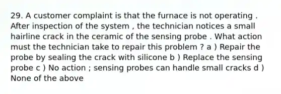 29. A customer complaint is that the furnace is not operating . After inspection of the system , the technician notices a small hairline crack in the ceramic of the sensing probe . What action must the technician take to repair this problem ? a ) Repair the probe by sealing the crack with silicone b ) Replace the sensing probe c ) No action ; sensing probes can handle small cracks d ) None of the above