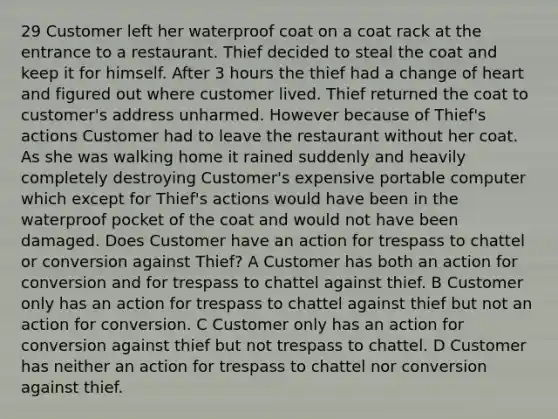 29 Customer left her waterproof coat on a coat rack at the entrance to a restaurant. Thief decided to steal the coat and keep it for himself. After 3 hours the thief had a change of heart and figured out where customer lived. Thief returned the coat to customer's address unharmed. However because of Thief's actions Customer had to leave the restaurant without her coat. As she was walking home it rained suddenly and heavily completely destroying Customer's expensive portable computer which except for Thief's actions would have been in the waterproof pocket of the coat and would not have been damaged. Does Customer have an action for trespass to chattel or conversion against Thief? A Customer has both an action for conversion and for trespass to chattel against thief. B Customer only has an action for trespass to chattel against thief but not an action for conversion. C Customer only has an action for conversion against thief but not trespass to chattel. D Customer has neither an action for trespass to chattel nor conversion against thief.