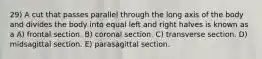 29) A cut that passes parallel through the long axis of the body and divides the body into equal left and right halves is known as a A) frontal section. B) coronal section. C) transverse section. D) midsagittal section. E) parasagittal section.