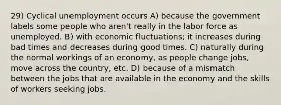 29) Cyclical unemployment occurs A) because the government labels some people who aren't really in the labor force as unemployed. B) with economic fluctuations; it increases during bad times and decreases during good times. C) naturally during the normal workings of an economy, as people change jobs, move across the country, etc. D) because of a mismatch between the jobs that are available in the economy and the skills of workers seeking jobs.