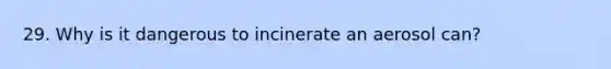 29. Why is it dangerous to incinerate an aerosol can?