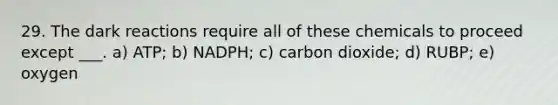 29. The dark reactions require all of these chemicals to proceed except ___. a) ATP; b) NADPH; c) carbon dioxide; d) RUBP; e) oxygen