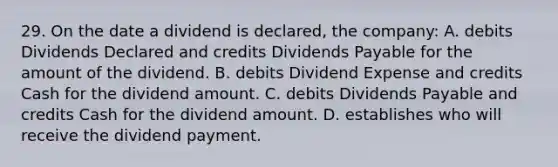 29. On the date a dividend is declared, the company: A. debits Dividends Declared and credits Dividends Payable for the amount of the dividend. B. debits Dividend Expense and credits Cash for the dividend amount. C. debits Dividends Payable and credits Cash for the dividend amount. D. establishes who will receive the dividend payment.