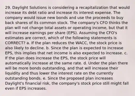 29. Daylight Solutions is considering a recapitalization that would increase its debt ratio and increase its interest expense. The company would issue new bonds and use the proceeds to buy back shares of its common stock. The company's CFO thinks the plan will not change total assets or operating income, but that it will increase earnings per share (EPS). Assuming the CFO's estimates are correct, which of the following statements is CORRECT? a. If the plan reduces the WACC, the stock price is also likely to decline. b. Since the plan is expected to increase EPS, this implies that net income is also expected to increase. c. If the plan does increase the EPS, the stock price will automatically increase at the same rate. d. Under the plan there will be more bonds outstanding, and that will increase their liquidity and thus lower the interest rate on the currently outstanding bonds. e. Since the proposed plan increases Daylight's financial risk, the company's stock price still might fall even if EPS increases.