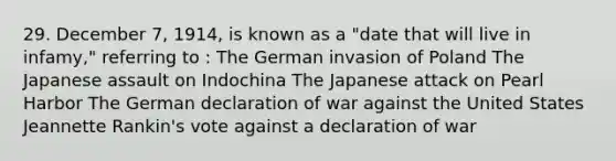 29. December 7, 1914, is known as a "date that will live in infamy," referring to : The German invasion of Poland The Japanese assault on Indochina The Japanese attack on Pearl Harbor The German declaration of war against the United States Jeannette Rankin's vote against a declaration of war