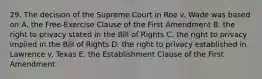 29. The decision of the Supreme Court in Roe v. Wade was based on A. the Free-Exercise Clause of the First Amendment B. the right to privacy stated in the Bill of Rights C. the right to privacy implied in the Bill of Rights D. the right to privacy established in Lawrence v. Texas E. the Establishment Clause of the First Amendment